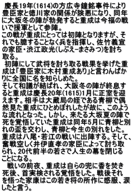  慶長19年(1614)の方広寺鐘銘事件により 豊臣家と徳川家の関係が険悪になり、同年 に大坂冬の陣が勃発すると重成は今福の戦 いで援軍として参陣。 この戦が重成にとっては初陣となりますが、そ れでも臆することなく兵を指揮し、佐竹義宣 の家臣・渋江政光(しぶえ-まさみつ)を討ち 取る。  初陣にして武将を討ち取る戦果を挙げた重 成は「豊臣家に木村重成あり」と言わんばか りに全国に名を知らしめた。 そして和議が結ばれ、大阪冬の陣が終息す ると重成は慶長20年(1615)1月に正室を迎 えます。相手は大蔵局の姪である青柳で偶 然見た重成にひとめぼれしたが故に、このよう な流れとなった。しかし、来たる大坂夏の陣で 死を覚悟していた重成は同年5月に青柳と別 れの盃を交わし、青柳と今生の別れをした。 重成は八尾・若江の戦いに出陣する。そして、 奮戦空しく井伊直孝の家臣によって討ち取 られ、20代前半の若さで人生の幕を閉じる ことになる。 　戦いの前夜、重成は自らの兜に香を焚き 死後、首実検される覚悟をした。戦後それ を悟った家康はこの若き将の所作に感服、涙 したと言う。