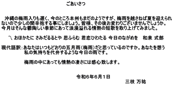 　　　　　　　　　　　　　　　　　　　　ごあいさつ   　沖縄の梅雨入りも遅く、今のところ本州もまだのようですが、梅雨を越さねば夏を迎えられ ないので少しの間辛抱する事にしましょう。皆様、その後お変わりございませんでしょうか。 今月はそんな鬱陶しい季節にあって浪漫溢れる情熱の短歌を取り上げてみました。 　　 　　〽 おほかたに さみだるるとや 思ふらむ 君恋ひわたる 今日のながめを 　和泉 式部  現代語訳：あなたはいつもどおりの五月雨（梅雨）だと思っているのですか。あなたを想う 　　　　　　　私の気持ちを代弁するような今日の雨です。  　　　　　　　梅雨の中にあっても情熱の凄さには感心致します。   　　　　　　　　　　　　　　　　　　　　　　　令和６年６月１日　 　　　　　　　　　　　　　　　　　　　　　　　　　　　　　　　　　　　　　　三枝 万祐