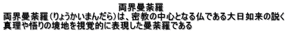                                          両界曼荼羅 両界曼荼羅（りょうかいまんだら）は、密教の中心となる仏である大日如来の説く 真理や悟りの境地を視覚的に表現した曼荼羅である