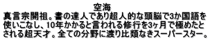 空海 真言宗開祖。書の達人であり超人的な頭脳で3か国語を 使いこなし、10年かかると言われる修行を3ヶ月で極めたと される超天才。全ての分野に渡り比類なきスーパースター。