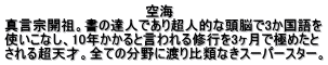 　　　　　　　　　　　　　　　空海 真言宗開祖。書の達人であり超人的な頭脳で3か国語を 使いこなし、10年かかると言われる修行を3ヶ月で極めたと される超天才。全ての分野に渡り比類なきスーパースター。